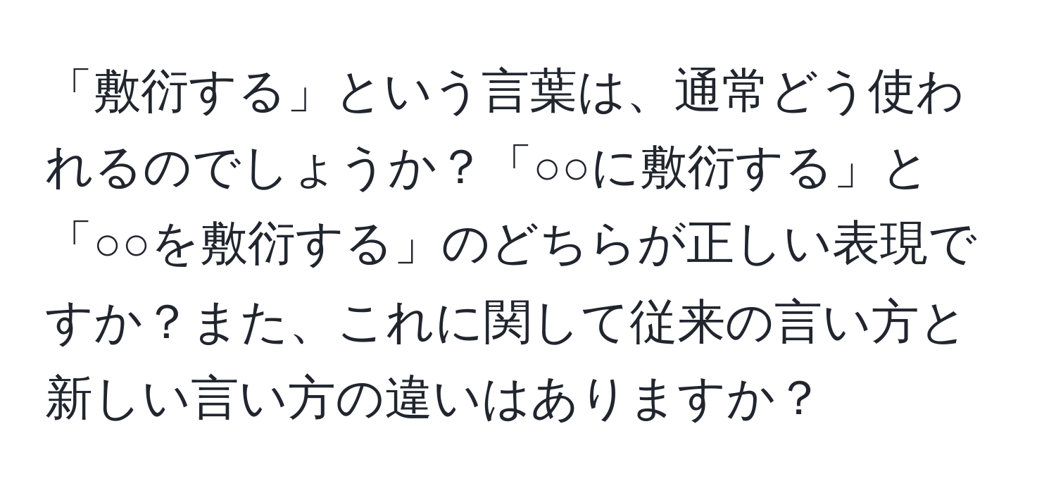 「敷衍する」という言葉は、通常どう使われるのでしょうか？「○○に敷衍する」と「○○を敷衍する」のどちらが正しい表現ですか？また、これに関して従来の言い方と新しい言い方の違いはありますか？