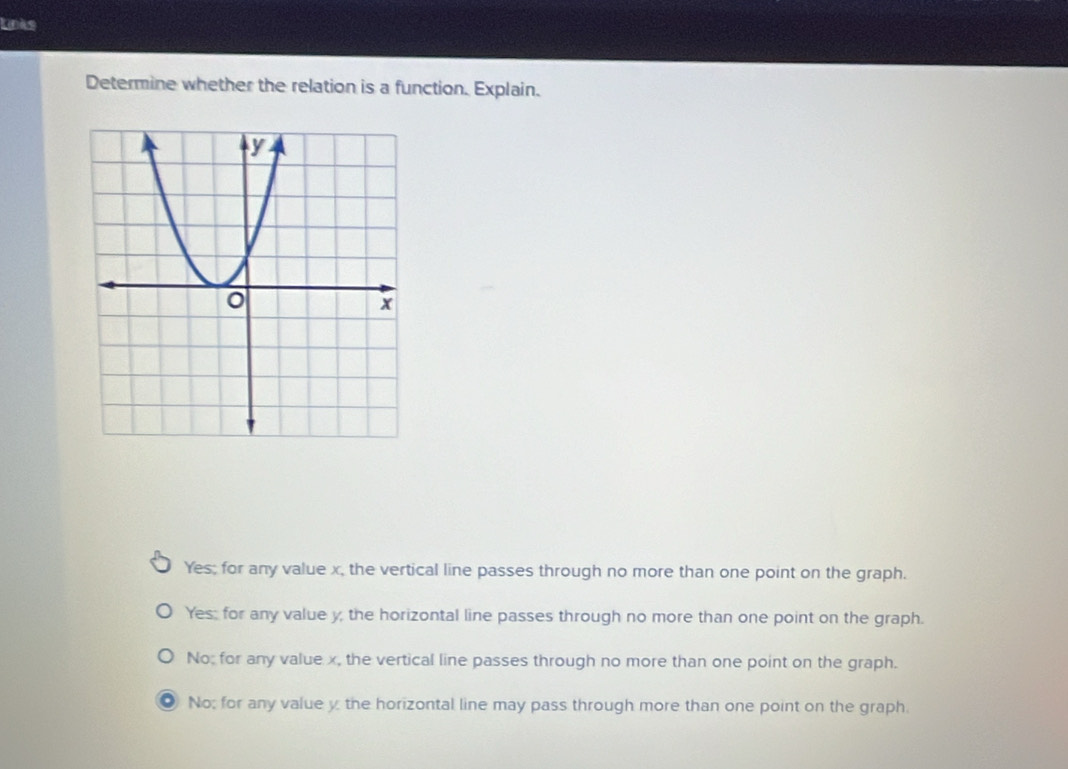 Links
Determine whether the relation is a function. Explain.
Yes; for any value x, the vertical line passes through no more than one point on the graph.
Yes; for any value y, the horizontal line passes through no more than one point on the graph.
No; for any value x, the vertical line passes through no more than one point on the graph.
No; for any value y the horizontal line may pass through more than one point on the graph.