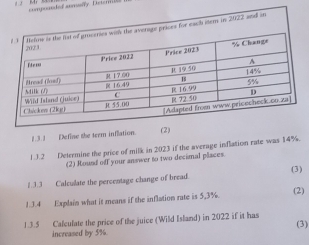 on d of anmisry. Detern 
average prices for each iters in 2022 and it 
1.3 1 Define the term inflation. 
(2) 
1.3.2 Determine the price of milk in 2023 if the average inflation rate was 14%. 
(2) Hound off your answer to two decimal places. 
1.3.3 Calcuilate the percentage change of bread. (3) 
1.3.4 Explain what it means if the inflation rate is 5,3%. (2) 
1.3.5 Calculate the price of the juice (Wild Island) in 2022 if it has (3) 
increased by 5%.