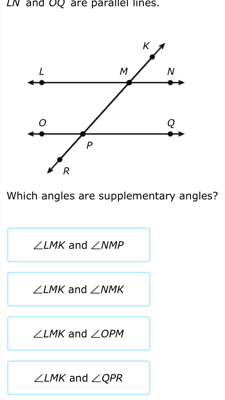 LN and OQ are parallel lines.
Which angles are supplementary angles?
∠ LMK and ∠ NMP
∠ LMK and ∠ NMK
∠ LMK and ∠ OPM
∠ LMK and ∠ QPR