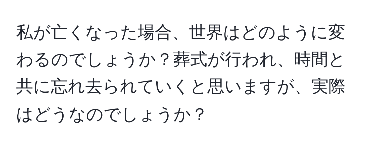 私が亡くなった場合、世界はどのように変わるのでしょうか？葬式が行われ、時間と共に忘れ去られていくと思いますが、実際はどうなのでしょうか？