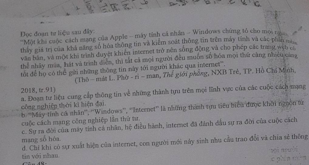 Đọc đoạn tư liệu sau đây:
*Một khí cuộc cách mạng của Apple - máy tính cá nhân - Windows chứng tó cho mọi ngườ
thấy giá trị của khả năng số hóa thông tin và kiểm soát thông tin trên máy tính và các phần mêm
văn bản, và một khi trình duyệt khiến internet trở nên sống động và cho phép các trang wẹb có
thể nhảy múa, hát và trình diễn, thì tất cả mọi người đều muốn số hóa mọi thứ cảng nhiều cảng
tốt để họ có thể gửi những thông tin này tới người khác qua internet''.
(Thô - mát L. Phờ - ri - man, Thế giới phẳng, NXB Trẻ, TP. Hồ Chí Minh,
2018, tr.91)
a. Đoạn tư liệu cung cấp thông tin về những thành tựu trên mọi lĩnh vực của các cuộc cách mạng
công nghiệp thời kì hiện đại.
b. “Máy tính cá nhân”, “Windows”, “Internet” là những thành tựu tiêu biểu được khởi nguồn từ
cuộc cách mạng công nghiệp lần thứ tư.
c. Sự ra đời của máy tính cá nhân, hệ điều hành, internet đã đánh dấu sự ra đời của cuộc cách
mạng số hóa.
d. Chỉ khi cỏ sự xuất hiện của internet, con người mới nảy sinh nhu cầu trao đổi và chia sẻ thông
tin với nhau. nọi người
c phân mên