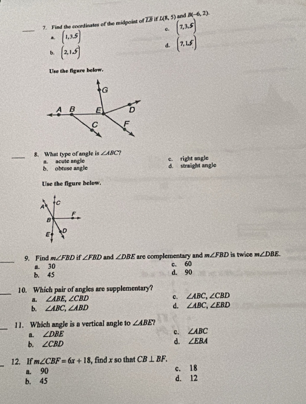 Find the coordinates of the midpoint of overline LB if L(8,5) and B(-6,2). 
_
c. (7,3,5)
a. (1,3.5)
b. (2,1.5)
d. (7,1.5)
Use the figure below.
_
8. What type of angle is ∠ ABC 2
a. acute angle c. right angle
b. obtuse angle d. straight angle
Use the figure below.
C
A
F
B
D
E
_
9. Find m∠ FBD if ∠ FBD and ∠ DBE are complementary and m∠ FBD is twice m∠ DBE.
a. 30 c. 60
b. 45 d. 90
_
10. Which pair of angles are supplementary?
a. ∠ ABE, ∠ CBD
c. ∠ ABC, ∠ CBD
b. ∠ ABC, ∠ ABD d. ∠ ABC, ∠ EBD
_
11. Which angle is a vertical angle to ∠ ABE 2
a. ∠ DBE
c. ∠ ABC
b. ∠ CBD d. ∠ EBA
_
12. If m∠ CBF=6x+18 , find x so that CB⊥ BF.
a. 90 c. 18
b. 45
d. 12