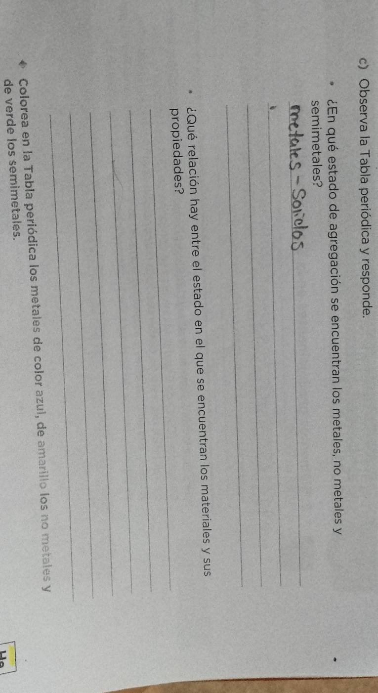 Observa la Tabla periódica y responde. 
¿En qué estado de agregación se encuentran los metales, no metales y 
semimetales? 
_ 
_ 
_ 
_ 
¿Qué relación hay entre el estado en el que se encuentran los materiales y sus 
_ 
propiedades? 
_ 
_ 
_ 
_ 
_ 
Colorea en la Tabla periódica los metales de color azul, de amarillo los no metales y 
de verde los semimetales.