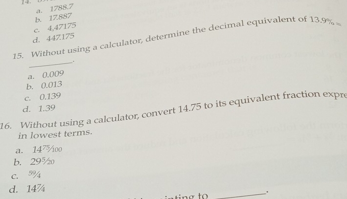 a. 1788.7
b. 17.887
c. 4,47175
15. Without using a calculator, determine the decimal equivalent of 13.9% =
d. 447.175
_.
a. 0.009
b. 0.013
c. 0.139
d. 1.39
16. Without using a calculator, convert 14.75 to its equivalent fraction expre
in lowest terms.
a. 14⁷oo
b. 29½
C. 5% 4
d. 14
_.
nơ to