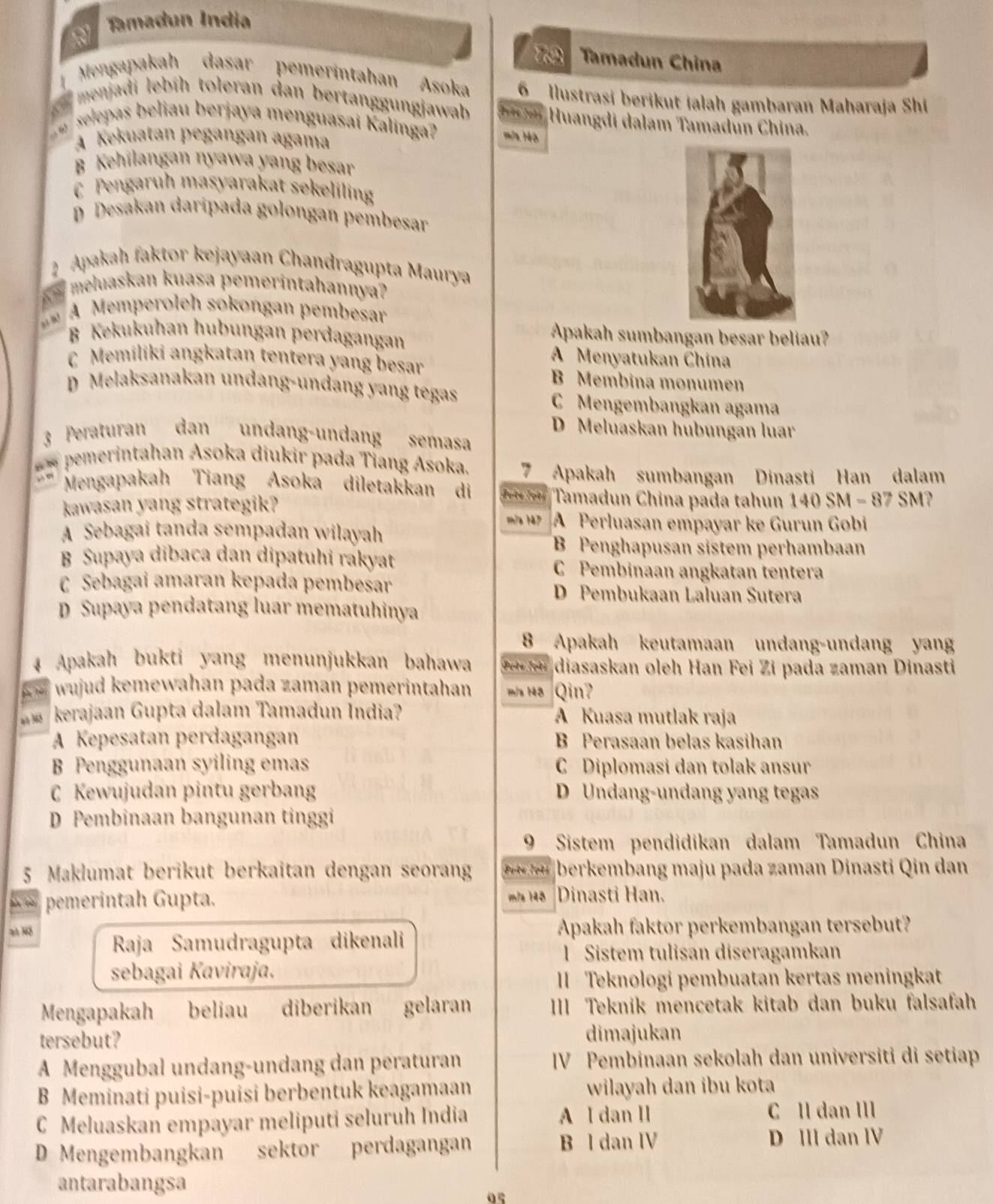 a Tamadun Índia
Tamadun China
Mengapakah dasar pemerintahan Asoka 6 llustrasi berikut ialah gambaran Maharaja Shi
A ny  menjadi lebíh toleran dan bertanggungjawab Irte Johé Huangdi dalam Tamadún China.
w  selepas beliau berjaya menguasai Kalinga? m/s 14ô
A Kekuatan pegangan agama
B  Kehilangan nyawa yang besar
C  Pengaruh masyarakat sekeliling
D Desakan daripada golongan pembesar
2 Apakah faktor kejayaan Chandragupta Maurya
4 
meluaskan kuasa pemerintahannya?
A Memperoleh sokongan pembesar
B Kekukuhan hubungan perdagangan
Apakah sumbangan besar beliau?
C Memiliki angkatan tentera yang besar
A Menyatukan China
B Membina monumen
D Melaksanakan undang-undang yang tegas
C Mengembangkan agama
D Meluaskan hubungan luar
3 Peraturan dan undang-undang semasa
** pemerintahan Asoka diukir pada Tiang Asoka. 7 Apakah sumbangan Dinasti Han dalam
Mengapakah Tiang Asoka diletakkan di Jots Iots Tamadun China pada tahun 140 SM - 87 SM?
kawasan yang strategik?
m/a 147 A Perluasan empayar ke Gurun Gobi
A Sebagai tanda sempadan wilayah
B Penghapusan sistem perhambaan
B Supaya dibaca dan dipatuhi rakyat C Pembinaan angkatan tentera
C Sebagai amaran kepada pembesar D Pembukaan Laluan Sutera
D Supaya pendatang luar mematuhinya
8 Apakah keutamaan undang-undang yang
Apakah bukti yang menunjukkan bahawa Pots Jots diasaskan oleh Han Fei Zi pada zaman Dinasti
wujud kemewahan pada zaman pemerintahan m/s 148 Qin?
kerajaan Gupta dalam Tamadun İndia? A Kuasa mutlak raja
A Kepesatan perdagangan B Perasaan belas kasihan
B Penggunaan syiling emas C Diplomasi dan tolak ansur
C Kewujudan pintu gerbang D Undang-undang yang tegas
D Pembinaan bangunan tinggi
9 Sistem pendidikan dalam Tamadun China
5 Maklumat berikut berkaitan dengan seorang Poté Jots berkembang maju pada zaman Dinasti Qin dan
pemerintah Gupta. m/a 148 Dinasti Han.
Apakah faktor perkembangan tersebut?
Raja Samudragupta dikenali
1  Sistem tulisan diseragamkan
sebagai Kaviraja,
II  Teknologi pembuatan kertas meningkat
Mengapakah beliau diberikan gelaran III Teknik mencetak kitab dan buku falsafah
tersebut? dimajukan
A Menggubal undang-undang dan peraturan IV Pembinaan sekolah dan universiti di setiap
B Meminati puisi-puisi berbentuk keagamaan wilayah dan ibu kota
C Meluaskan empayar meliputi seluruh India A I dan II C ll dan III
D Mengembangkan sektor perdagangan B l dan IV D III dan IV
antarabangsa
05