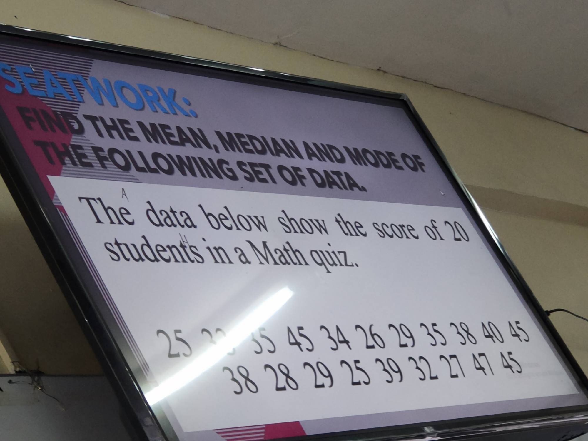 a 
WORK: 
FIND THE MEAN, MEDIAN AND MODE OF 
THE FOLLOWING SET OF DATA. 
The data below show the score of 20
student's in a Math quiz.
35 45 34 26 29 35 38 40 45
38 28 29 25 39 32 27 47 45