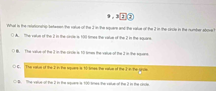 9,3②②
What is the relationship between the value of the 2 in the square and the value of the 2 in the circle in the number above?
A. The value of the 2 in the circle is 100 times the value of the 2 in the square.
B. The value of the 2 in the circle is 10 times the value of the 2 in the square.
C. The value of the 2 in the square is 10 times the value of the 2 in the circle.
D. The value of the 2 in the square is 100 times the value of the 2 in the circle.