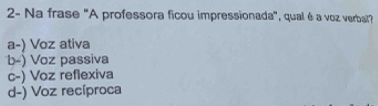 2- Na frase "A professora ficou impressionada", qual é a voz verbal?
a-) Voz ativa
b-) Voz passiva
c-) Voz reflexiva
d-) Voz recíproca