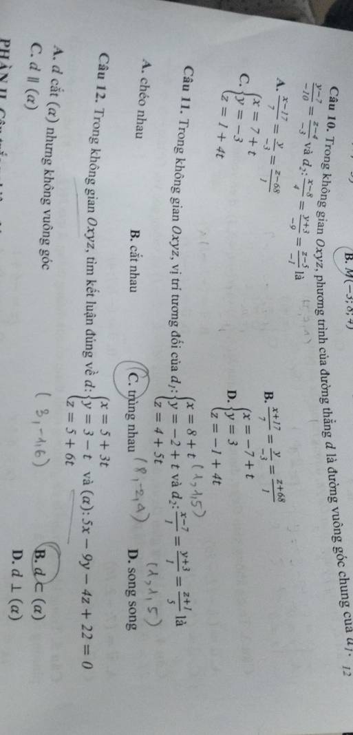 M(-3;8;4)
Câu 10. Trong không gian Oxyz, phương trình của đường thẳng d là đường vuông góc chung của đ7, 12
 (y-7)/-10 = (z-4)/-3  và d_2: (x-8)/4 = (y+3)/-9 = (z-5)/-1  là
A.  (x-17)/7 = y/-3 = (z-68)/1   (x+17)/7 = y/-3 = (z+68)/1 
B.
C. beginarrayl x=7+t y=-3 z=1+4tendarray.
D. beginarrayl x=-7+t y=3 z=-1+4tendarray.
Câu 11. Trong không gian Oxyz, vị trí tương đổi của dị: beginarrayl x=8+t y=-2+t z=4+5tendarray. và d_2: (x-7)/1 = (y+3)/1 = (z+1)/5  là
A. chéo nhau
B. cắt nhau C. trùng nhau D. song song
Câu 12. Trong không gian Oxyz, tìm kết luận đúng về d: beginarrayl x=5+3t y=3-t z=5+6tendarray. và (α): 5x-9y-4z+22=0
A. d cắt (α) nhưng không vuông góc
C. d ||(alpha )
B. d⊂ (alpha )
D. d⊥ (alpha )
phàn