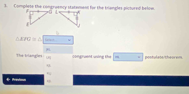 Complete the congruency statement for the triangles pictured below.
△ EFG≌ △ Select...
JKL
The triangles LKJ congruent using the HL postulate/theorem.
KJL
KLJ
Previous KJL