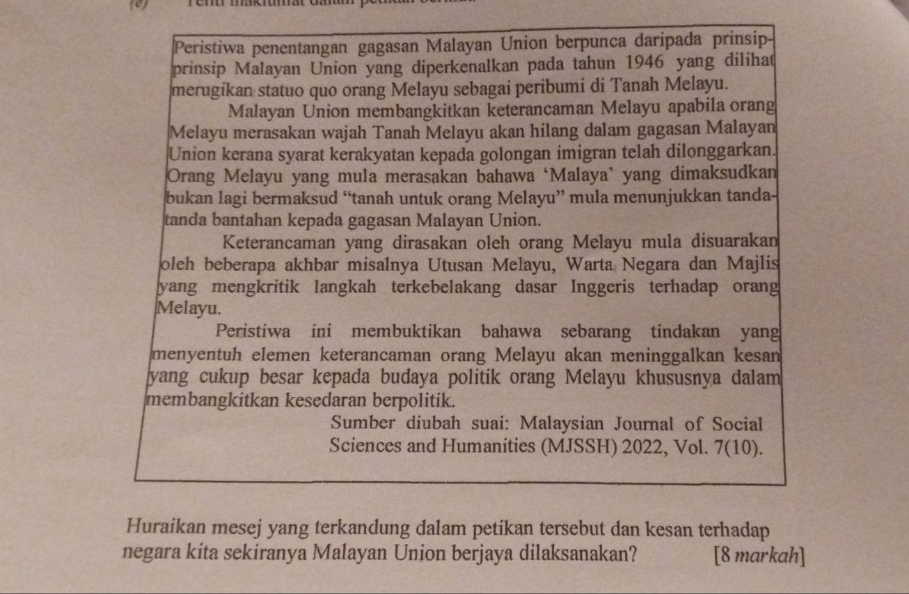 Peristiwa penentangan gagasan Malayan Union berpunca daripada prinsip- 
prinsip Malayan Union yang diperkenalkan pada tahun 1946 yang dilihat 
merugikan statuo quo orang Melayu sebagai peribumi di Tanah Melayu. 
Malayan Union membangkitkan keterancaman Melayu apabila orang 
Melayu merasakan wajah Tanah Melayu akan hilang dalam gagasan Malayan 
Union kerana syarat kerakyatan kepada golongan imigran telah dilonggarkan. 
Orang Melayu yang mula merasakan bahawa ‘Malaya’ yang dimaksudkan 
bukan lagi bermaksud “tanah untuk orang Melayu” mula menunjukkan tanda- 
tanda bantahan kepada gagasan Malayan Union. 
Keterancaman yang dirasakan oleh orang Melayu mula disuarakan 
oleh beberapa akhbar misalnya Utusan Melayu, Warta Negara dan Majlis 
yang mengkritik langkah terkebelakang dasar Inggeris terhadap orang 
Melayu. 
Peristiwa ini membuktikan bahawa sebarang tindakan yang 
menyentuh elemen keterancaman orang Melayu akan meninggalkan kesan 
yang cukup besar kepada budaya politik orang Melayu khususnya dalam 
membangkitkan kesedaran berpolitik. 
Sumber diubah suai: Malaysian Journal of Social 
Sciences and Humanities (MJSSH) 2022, Vol. 7(10). 
Huraikan mesej yang terkandung dalam petikan tersebut dan kesan terhadap 
negara kita sekiranya Malayan Union berjaya dilaksanakan? [8 markah]