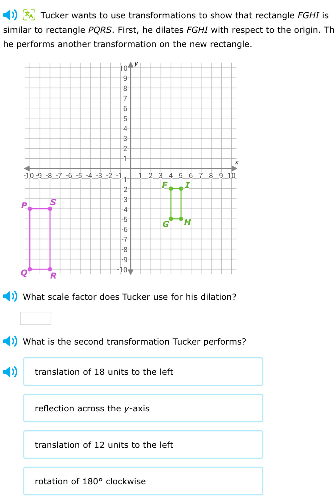 Tucker wants to use transformations to show that rectangle FGHI is
similar to rectangle PQRS. First, he dilates FGHI with respect to the origin. Th
he performs another transformation on the new rectangle.
What scale factor does Tucker use for his dilation?
What is the second transformation Tucker performs?
translation of 18 units to the left
reflection across the y-axis
translation of 12 units to the left
rotation of 180° clockwise