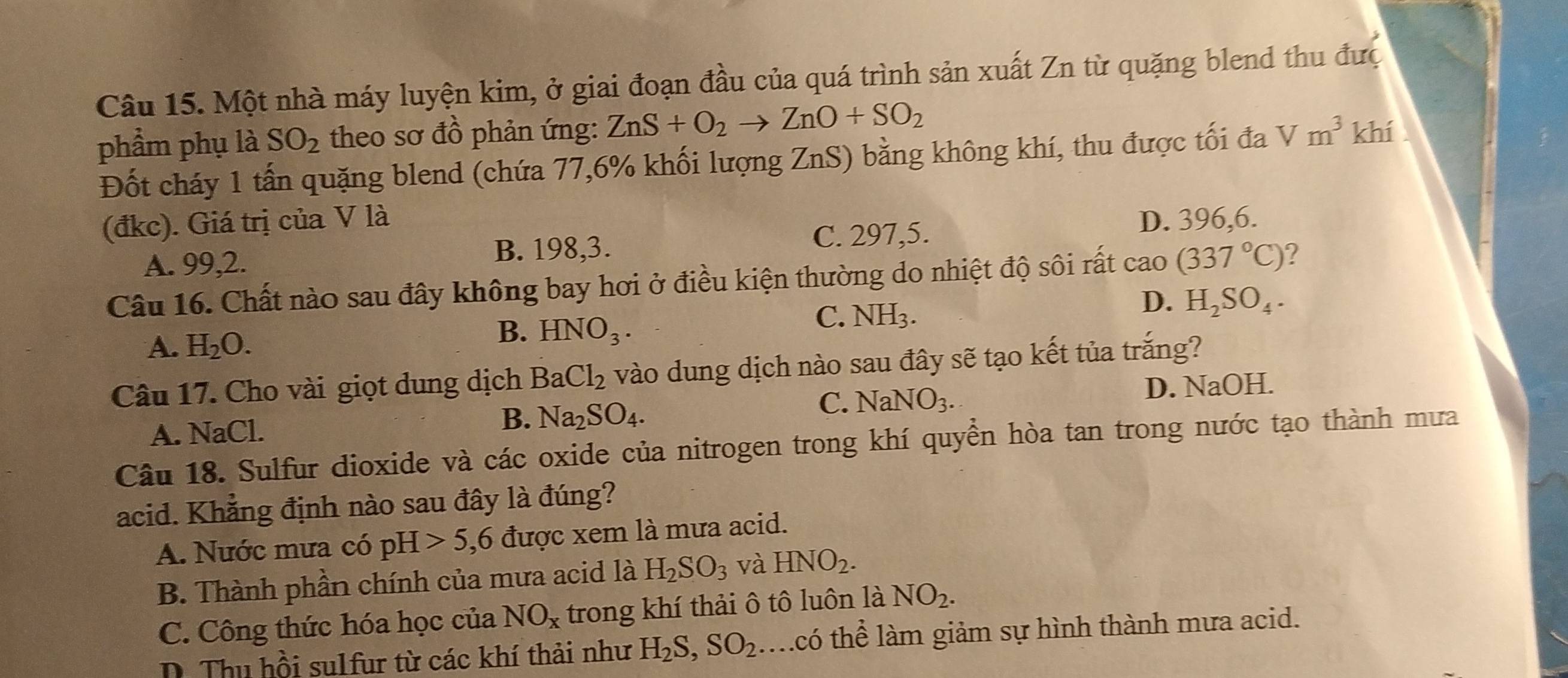 Một nhà máy luyện kim, ở giai đoạn đầu của quá trình sản xuất Zn từ quặng blend thu đưc
phẩm phụ là SO_2 theo sơ đồ phản ứng: ZnS+O_2to ZnO+SO_2 khí
Đốt cháy 1 tấn quặng blend (chứa 77,6% khối lượng ZnS) bằng không khí, thu được tối đa Vm^3
(đkc). Giá trị của V là D. 396, 6.
A. 99, 2. B. 198, 3. C. 297,5.
Câu 16. Chất nào sau đây không bay hơi ở điều kiện thường do nhiệt độ sôi rất cao (337°C) ?
C. NH_3.
D. H_2SO_4.
A. H_2O.
B. HNO_3. 
Câu 17. Cho vài giọt dung dịch BaCl_2 vào dung dịch nào sau đây sẽ tạo kết tủa trắng?
C. NaNO_3.
A. NaCl. B. Na_2SO_4. D. NaOH.
Câu 18. Sulfur dioxide và các oxide của nitrogen trong khí quyền hòa tan trong nước tạo thành mưa
acid. Khẳng định nào sau đây là đúng?
A. Nước mưa có DF 5, 6 được xem là mưa acid.
B. Thành phần chính của mưa acid là H_2SO_3 và HNO_2.
C. Công thức hóa học của NO_x trong khí thải ô tô luôn là NO_2.
D. Thu hồi sulfur từ các khí thải như H_2S, SO_2 mcó thể làm giảm sự hình thành mưa acid.