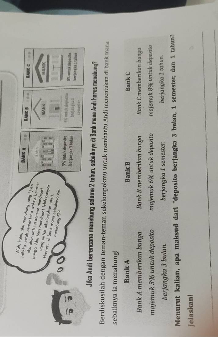 Wah, kalau aku menabung uang I juta
BANK A BANK B BANK C
milikku untuk sementara waktu, berarti BANK
aku akan untung karena mendapat
bunga. Aku bisa mendapat lebih banyak
BANK BANK
uang untuk dibelanjakan nant.
Hmmm... di bank mana sebaïknya aku
o( menabung???
3% untuk deposito 6% untuk deposito 8% untuk depasito
berjangka 3 bulan berjangka 1. berjangka 1 tahun
semester
Jika Andi berencana menabung selama 2 tahun, sebaiknya di Bank mana Andi harus menabung?
Berdiskusilah dengan teman-teman sekelompokmu untuk membantu Andi menentukan di bank mana
sebaiknya ia menabung!
Bank A Bank B Bank C
Bank A memberikan bunga Bank B memberikan bunga Bank C memberikan bunga
majemuk 3% untuk deposito majemuk 6% untuk deposito majemuk 8% untuk deposito
berjangka 3 bulan. berjangka 1 semester. berjangka 1 tahun.
Menurut kalian, apa maksud dari “deposito berjangka 3 bulan, 1 semester, dan 1 tahun?
Jelaskan!
_
_
_