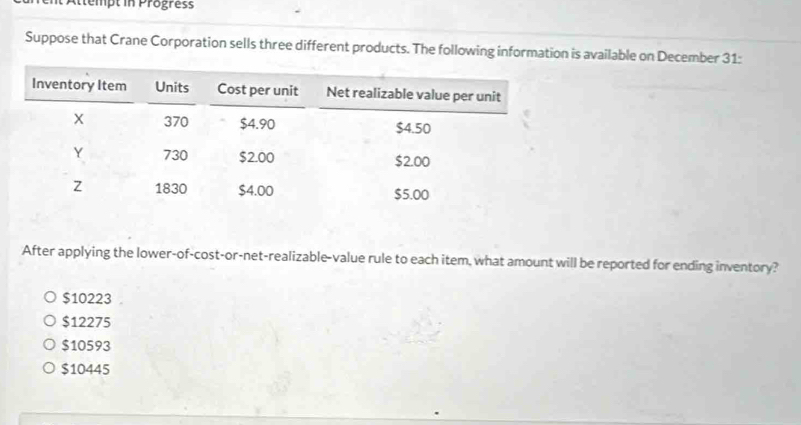 Attempt in Progress
Suppose that Crane Corporation sells three different products. The following information is available on December 31:
After applying the lower-of-cost-or-net-realizable-value rule to each item, what amount will be reported for ending inventory?
$10223
$12275
$10593
$10445