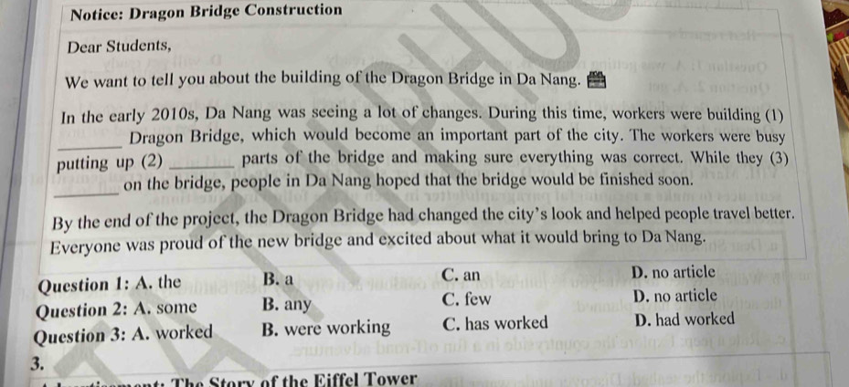 Notice: Dragon Bridge Construction
Dear Students,
We want to tell you about the building of the Dragon Bridge in Da Nang.
In the early 2010s, Da Nang was seeing a lot of changes. During this time, workers were building (1)
_
Dragon Bridge, which would become an important part of the city. The workers were busy
putting up (2) _parts of the bridge and making sure everything was correct. While they (3)
_
on the bridge, people in Da Nang hoped that the bridge would be finished soon.
By the end of the project, the Dragon Bridge had changed the city’s look and helped people travel better.
Everyone was proud of the new bridge and excited about what it would bring to Da Nang.
Question 1:A . the B. a C. an D. no article
Question 2:A . some B. any C. few D. no article
Question 3:A . worked B. were working C. has worked D. had worked
3.
The Story of the Eiffel Tower