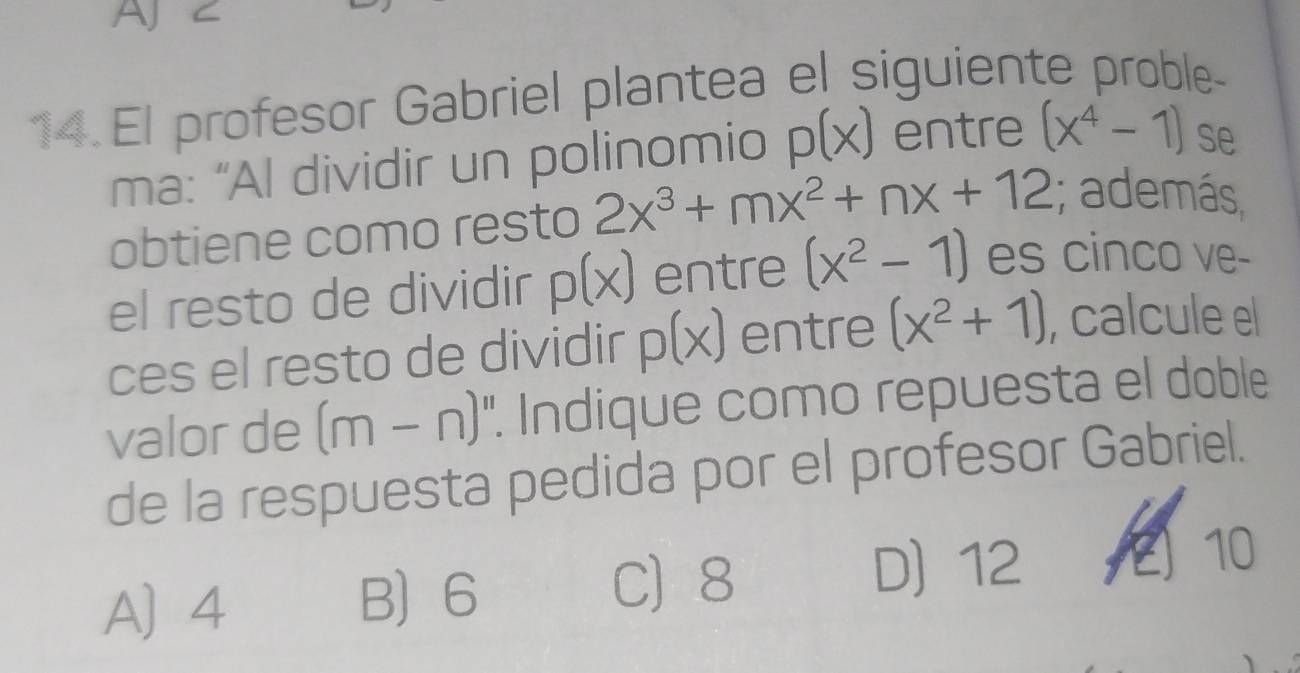 AJ C
14.El profesor Gabriel plantea el siguiente proble-
ma: “Al dividir un polinomio p(x) entre (x^4-1) se
obtiene como resto 2x^3+mx^2+nx+12; además
el resto de dividir p(x) entre (x^2-1) es cinco ve-
ces el resto de dividir p(x) entre (x^2+1) , calcule el
valor de (m-n) '. Indique como repuesta el doble
de la respuesta pedida por el profesor Gabriel.
A) 4 B 6
C) 8 D) 12 10