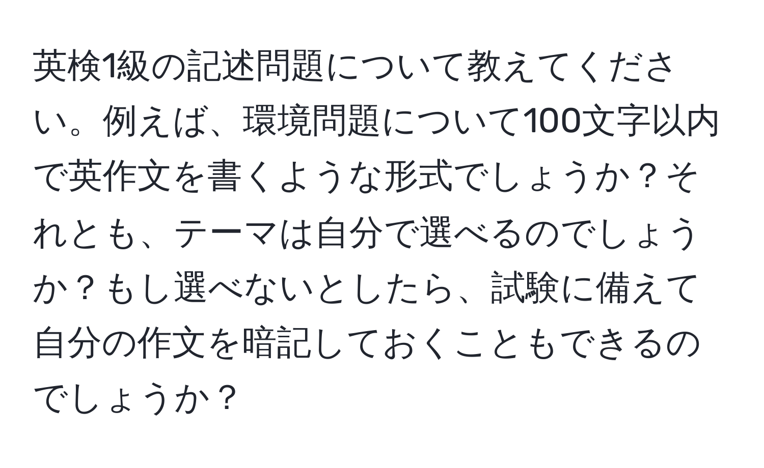 英検1級の記述問題について教えてください。例えば、環境問題について100文字以内で英作文を書くような形式でしょうか？それとも、テーマは自分で選べるのでしょうか？もし選べないとしたら、試験に備えて自分の作文を暗記しておくこともできるのでしょうか？