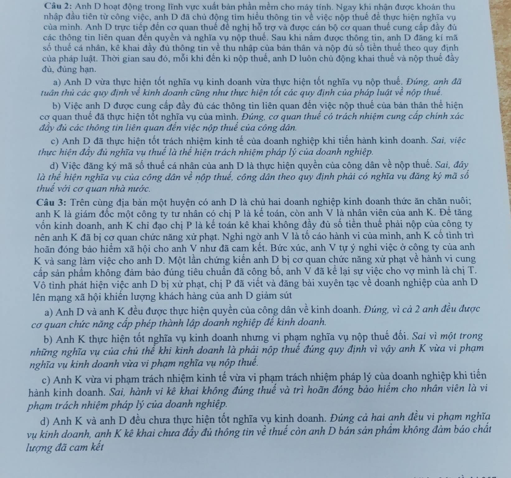 Anh D hoạt động trong lĩnh vực xuất bản phần mềm cho máy tính. Ngay khi nhận được khoản thu
nhập đầu tiên từ công việc, anh D đã chủ động tìm hiều thông tin về việc nộp thuế để thực hiện nghĩa vụ
của mình. Anh D trực tiếp đến cơ quan thuế đề nghị hỗ trợ và được cán bộ cơ quan thuế cung cấp đầy đủ
các thông tin liên quan đến quyền và nghĩa vụ nộp thuế. Sau khi nắm được thông tín, anh D đăng kí mã
số thuế cá nhân, kê khai đầy đủ thông tin về thu nhập của bản thân và nộp đủ số tiền thuế theo quy định
của pháp luật. Thời gian sau đó, mỗi khi đến kì nộp thuế, anh D luôn chủ động khai thuế và nộp thuế đầy
đù, đúng hạn.
a) Anh D vừa thực hiện tốt nghĩa vụ kinh doanh vừa thực hiện tốt nghĩa vụ nộp thuế. Đúng, anh đã
tuân thủ các quy định về kinh doanh cũng như thực hiện tốt các quy định của pháp luật về nộp thuế.
b) Việc anh D được cung cấp đầy đủ các thông tin liên quan đến việc nộp thuế của bản thân thể hiện
cơ quan thuế đã thực hiện tốt nghĩa vụ của mình. Đúng, cơ quan thuế có trách nhiệm cung cấp chính xác
đây đủ các thông tin liên quan đến việc nộp thuế của công dân.
c) Anh D đã thực hiện tốt trách nhiệm kinh tế của doanh nghiệp khi tiến hành kinh doanh. Sai, việc
thực hiện đầy đủ nghĩa vụ thuế là thể hiện trách nhiệm pháp lý của doanh nghiệp.
d) Việc đăng ký mã số thuế cá nhân của anh D là thực hiện quyền của công dân về nộp thuế. Sai, đây
là thể hiện nghĩa vụ của công dân về nộp thuế, công dân theo quy định phải có nghĩa vụ đăng ký mã số
thuế với cơ quan nhà nước.
Câu 3: Trên cùng địa bàn một huyện có anh D là chủ hai doanh nghiệp kinh doanh thức ăn chăn nuôi;
anh K là giám đốc một công ty tư nhân có chị P là kế toán, còn anh V là nhân viên của anh K. Để tăng
vốn kinh doanh, anh K chỉ đạo chị P là kế toán kê khai không đầy đủ số tiền thuế phải nộp của công ty
nên anh K đã bị cơ quan chức năng xử phạt. Nghi ngờ anh V là tố cáo hành vi của mình, anh K cố tình trì
hoãn đóng bảo hiểm xã hội cho anh V như đã cam kết. Bức xúc, anh V tự ý nghi việc ở công ty của anh
K và sang làm việc cho anh D. Một lần chứng kiến anh D bị cơ quan chức năng xử phạt về hành vi cung
cấp sản phẩm không đảm bảo đúng tiêu chuẩn đã công bố, anh V đã kể lại sự việc cho vợ mình là chị T.
Vô tình phát hiện việc anh D bị xử phạt, chị P đã viết và đăng bài xuyên tạc về doanh nghiệp của anh D
lên mạng xã hội khiến lượng khách hàng của anh D giảm sút
a) Anh D và anh K đều được thực hiện quyền của công dân về kinh doanh. Đúng, vì cả 2 anh đều được
cơ quan chức năng cấp phép thành lập doanh nghiệp để kinh doanh.
b) Anh K thực hiện tốt nghĩa vụ kinh doanh nhưng vi phạm nghĩa vụ nộp thuế đối. Sai vì một trong
những nghĩa vụ của chủ thể khi kinh doanh là phải nộp thuế đúng quy định vì vậy anh K vừa vi phạm
nghĩa vụ kinh doanh vừa vi phạm nghĩa vụ nộp thuế.
c) Anh K vừa vi phạm trách nhiệm kinh tế vừa vi phạm trách nhiệm pháp lý của doanh nghiệp khi tiến
hành kinh doanh. Sai, hành vi kê khai không đúng thuế và trì hoãn đóng bảo hiểm cho nhân viên là vi
phạm trách nhiệm pháp lý của doanh nghiệp.
d) Anh K và anh D đều chưa thực hiện tốt nghĩa vụ kinh doanh. Đúng cả hai anh đều vi phạm nghĩa
vụ kinh doanh, anh K kê khai chưa đầy đủ thông tin về thuế còn anh D bán sản phầm không đảm báo chất
lượng đã cam kết