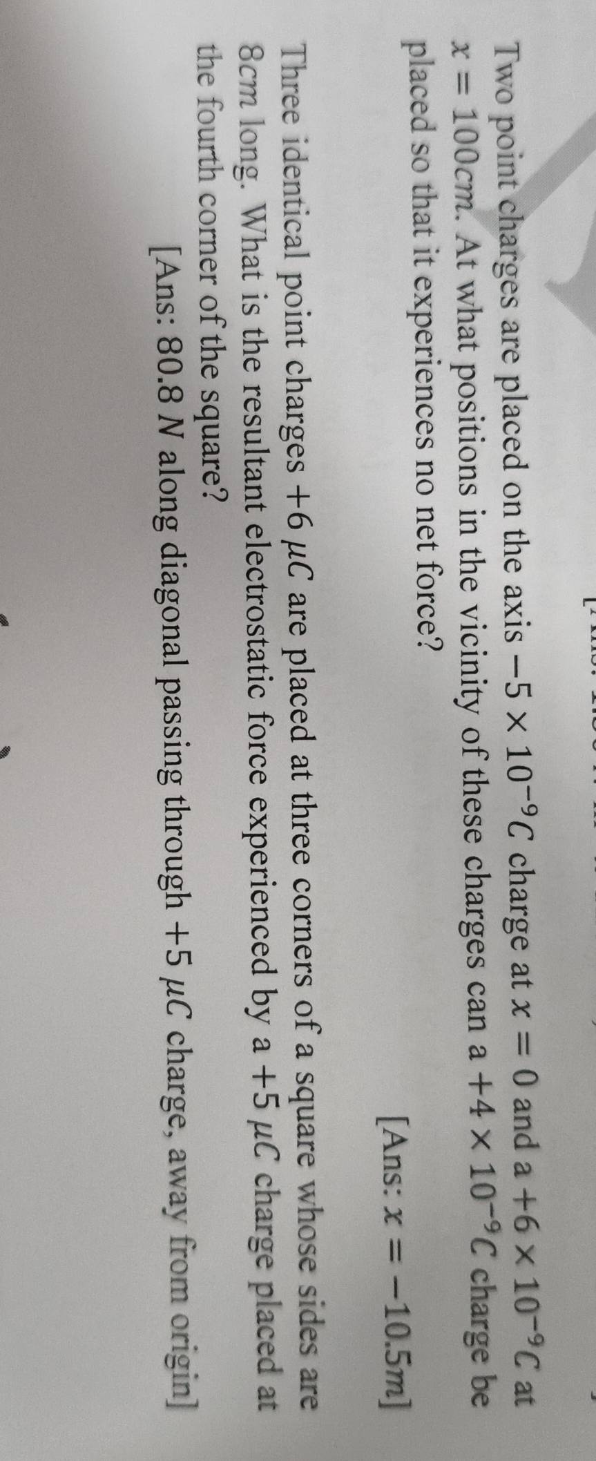 Two point charges are placed on the axis -5* 10^(-9)C charge at x=0 and a+6* 10^(-9)C at
x=100cm. At what positions in the vicinity of these charges can a+4* 10^(-9)C charge be 
placed so that it experiences no net force? 
[Ans: x=-10.5m]
Three identical point charges +6 μC are placed at three corners of a square whose sides are
8cm long. What is the resultant electrostatic force experienced by a+5mu C charge placed at 
the fourth corner of the square? 
[Ans: 80.8 N along diagonal passing through +5 μC charge, away from origin]
