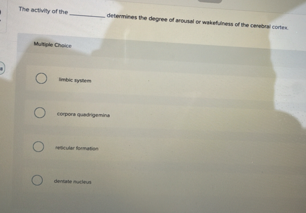 The activity of the _determines the degree of arousal or wakefulness of the cerebral cortex.
Multiple Choice
limbic system
corpora quadrigemina
reticular formation
dentate nucleus