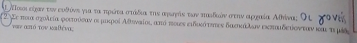 ι Ποιι είχαν ττν ευθύνη για τα πρότα στάδια την αγωγήε των παιδιών στην αρχαία Αθήνα; 
2. Σε ποια σχολεία φοιτούόσαν αι μακροί Αθηναίοι από ποιες ειδικότητες δασκάλιων εκπαιδεύονταν και τι μάδ
ναν από τον καθένα: