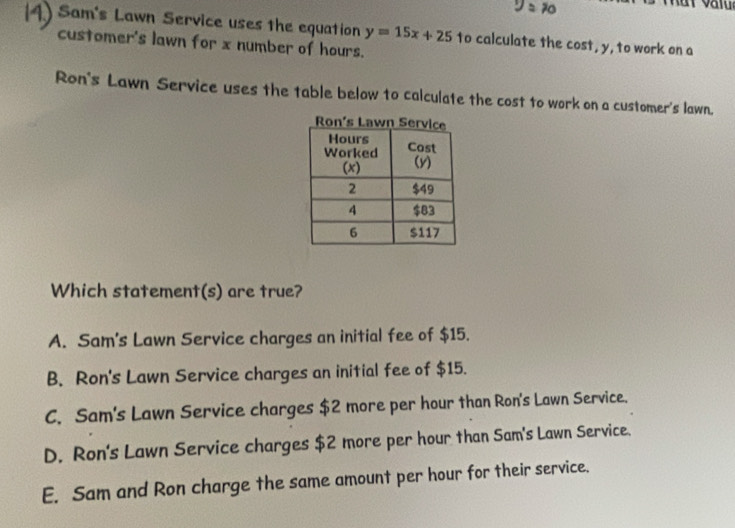 Sam's Lawn Service uses the equation y=15x+25 to calculate the cost, y, to work on a
customer's lawn for x number of hours.
Ron's Lawn Service uses the table below to calculate the cost to work on a customer's lawn.
Which statement(s) are true?
A. Sam's Lawn Service charges an initial fee of $15.
B. Ron's Lawn Service charges an initial fee of $15.
C. Sam's Lawn Service charges $2 more per hour than Ron's Lawn Service.
D. Ron's Lawn Service charges $2 more per hour than Sam's Lawn Service.
E. Sam and Ron charge the same amount per hour for their service.