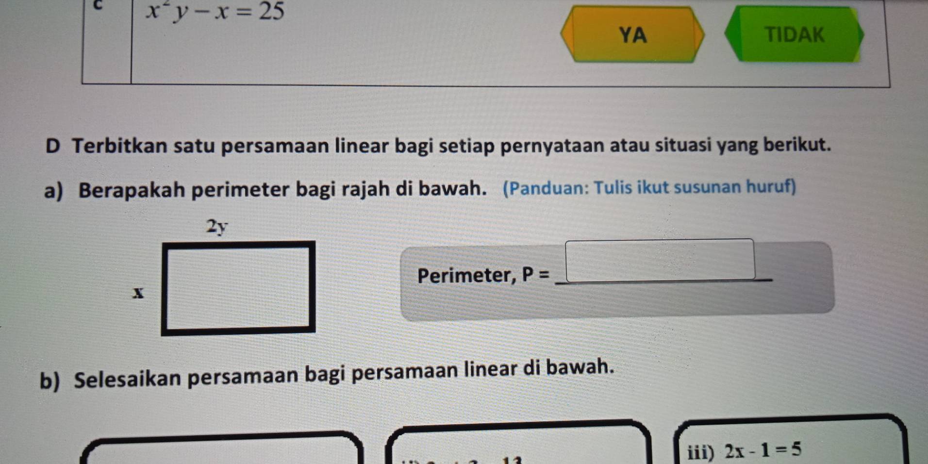 x^2y-x=25
YA TIDAK 
D Terbitkan satu persamaan linear bagi setiap pernyataan atau situasi yang berikut. 
a) Berapakah perimeter bagi rajah di bawah. (Panduan: Tulis ikut susunan huruf) 
frac  
Perimeter, P= _ 
_  
b) Selesaikan persamaan bagi persamaan linear di bawah. 
iii) 2x-1=5