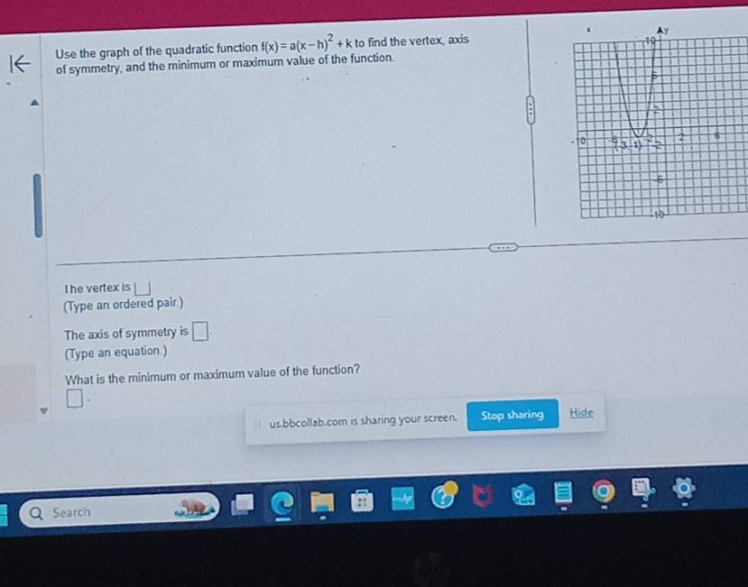 Use the graph of the quadratic function f(x)=a(x-h)^2+k to find the vertex, axis 
of symmetry, and the minimum or maximum value of the function. 
The vertex is 
(Type an ordered pair.) 
The axis of symmetry is □. 
(Type an equation.) 
What is the minimum or maximum value of the function? 
us.bbcollab.com is sharing your screen. Stop sharing Hide 
Search