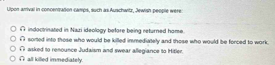 Upon arrival in concentration camps, such as Auschwitz, Jewish people were:
indoctrinated in Nazi ideology before being returned home.
sorted into those who would be killed immediately and those who would be forced to work.
asked to renounce Judaism and swear allegiance to Hitler.
all killed immediately.