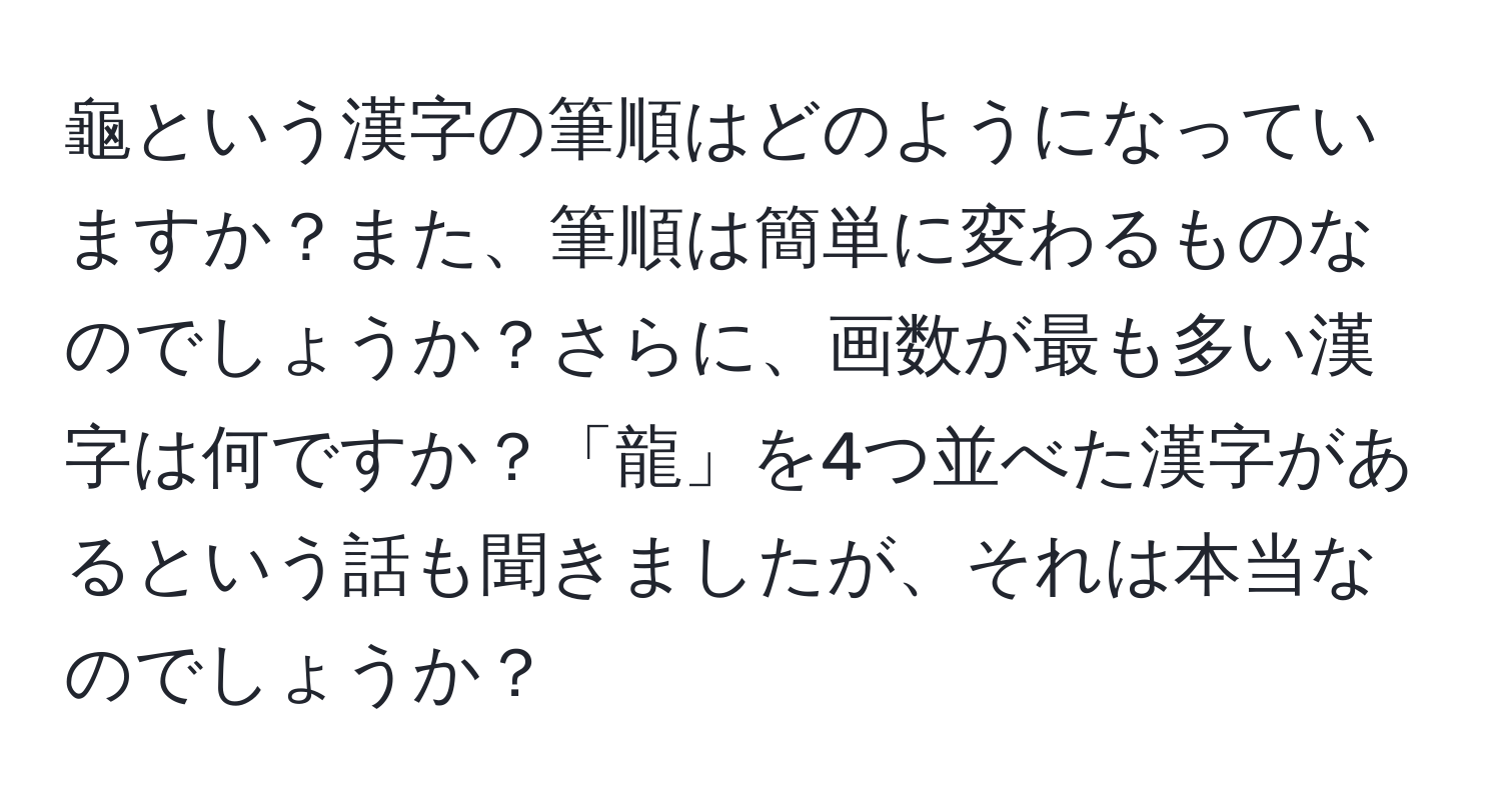 龜という漢字の筆順はどのようになっていますか？また、筆順は簡単に変わるものなのでしょうか？さらに、画数が最も多い漢字は何ですか？「龍」を4つ並べた漢字があるという話も聞きましたが、それは本当なのでしょうか？