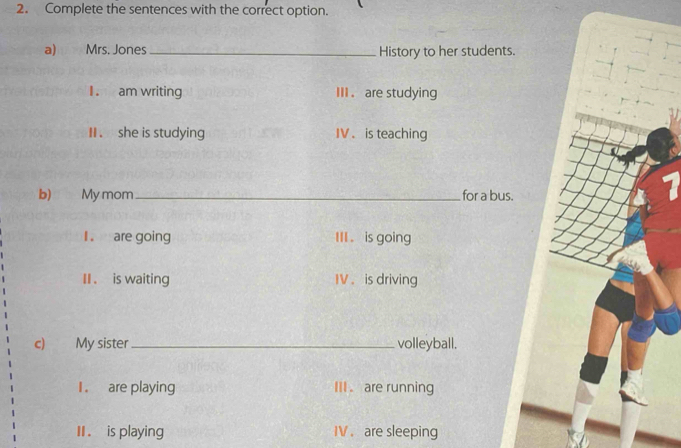 Complete the sentences with the correct option. 
a) Mrs. Jones_ History to her students. 
I . am writing III . are studying 
I . she is studying IV . is teaching 
b) My mom _for a bus. 
I . are going III . is going 
II . is waiting IV . is driving 
c) My sister _volleyball. 
1 . are playing III . are running 
II . is playing IV . are sleeping