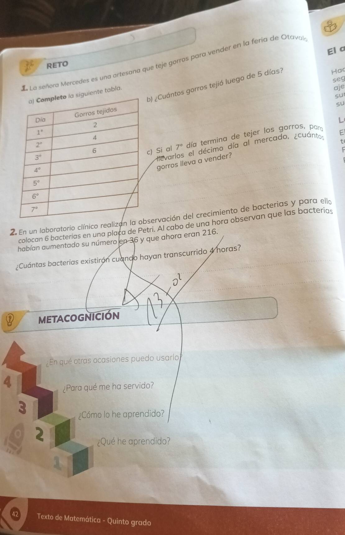 El a
e La señora Mercedes es una artesana que teje gorros para vender en la feria de Otaval
RETO
) ¿Cuántos gorros tejió luego de 5 días?
Hac
seg
uiente tabla.
aje
suI
su
L
Hevarlos el décimo día al mercado, ¿cuántos F
) Si al día termina de tejer los gorros, para
0
gorros lleva a vender?
2. En un laboratorio clínico realizan la obervación del crecimiento de bacterias y para ello
colocan 6 bacterias en una plaça de Petri. Al cabo de una hora observan que las bacterias
habían aumentado su número en 36 y que ahora eran 216.
¿Cuántas bacterias existirán cuando hayan transcurrido 4 horas?
D
METACOGNICIÓN
¿En qué otras ocasiones puedo usarlo
4
¿Para qué me ha servido?
3
¿Cómo lo he aprendido?
r 2
¿Qué he aprendido?
A
42 Texto de Matemática - Quinto grado