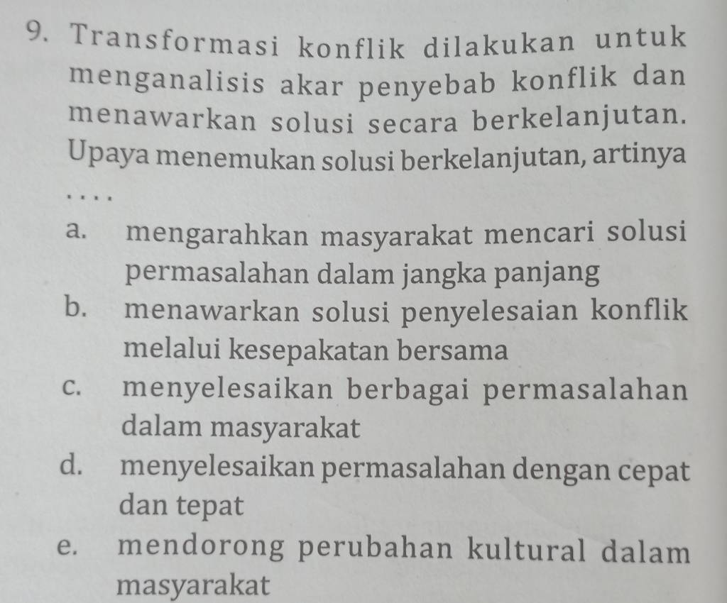 Transformasi konflik dilakukan untuk
menganalisis akar penyebab konflik dan
menawarkan solusi secara berkelanjutan.
Upaya menemukan solusi berkelanjutan, artinya
.
a. mengarahkan masyarakat mencari solusi
permasalahan dalam jangka panjang
b. menawarkan solusi penyelesaian konflik
melalui kesepakatan bersama
c. menyelesaikan berbagai permasalahan
dalam masyarakat
d. menyelesaikan permasalahan dengan cepat
dan tepat
e. mendorong perubahan kultural dalam
masyarakat