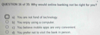 of 35: Why would online banking not be right for you?
a) You are not fond of technology.
b) You enjoy using a computer.
c) You believe mobile apps are very convenient.
d) You prefer not to visit the bank in person.