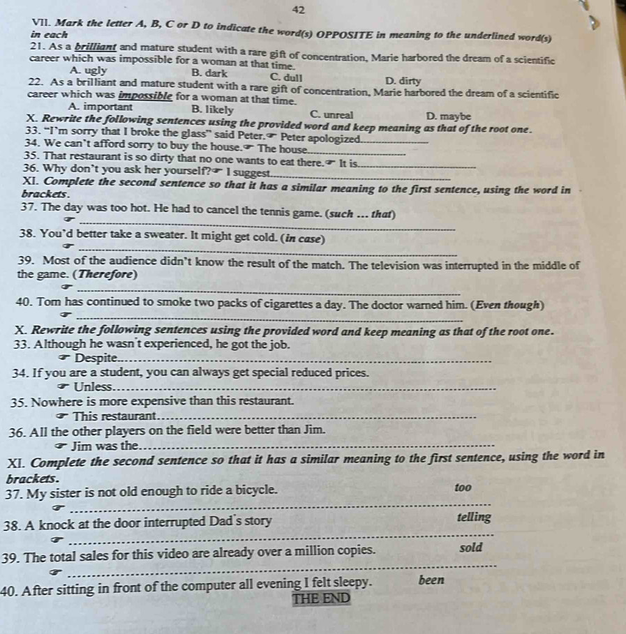 VIl. Mark the letter A, B, C or D to indicate the word(s) OPPOSITE in meaning to the underlined word(s)
in each
21. As a brilliant and mature student with a rare gift of concentration, Marie harbored the dream of a scientific
career which was impossible for a woman at that time.
A. ugly B. dark C. dull D. dirty
22. As a brilliant and mature student with a rare gift of concentration, Marie harbored the dream of a scientific
career which was impossible for a woman at that time.
A. important B. likely C. unreal D. maybe
X. Rewrite the following sentences using the provided word and keep meaning as that of the root one.
33. “I’m sorry that I broke the glass” said Peter.  Peter apologized
34. We can’t afford sorry to buy the house. The house.__
35. That restaurant is so dirty that no one wants to eat there.₹ It is_
36. Why don’t you ask her yourself?₹ I suggest._
XI. Complete the second sentence so that it has a similar meaning to the first sentence, using the word in
brackets .
_
37. The day was too hot. He had to cancel the tennis game. (such … that)
_
38. You’d better take a sweater. It might get cold. (in case)
39. Most of the audience didn’t know the result of the match. The television was interrupted in the middle of
the game. (Therefore)
_
_
40. Tom has continued to smoke two packs of cigarettes a day. The doctor warned him. (Even though)
X. Rewrite the following sentences using the provided word and keep meaning as that of the root one.
33. Although he wasn't experienced, he got the job.
Despite_
34. If you are a student, you can always get special reduced prices.
Unless._
35. Nowhere is more expensive than this restaurant.
This restaurant_
36. All the other players on the field were better than Jim.
Jim was the_
XI. Complete the second sentence so that it has a similar meaning to the first sentence, using the word in
brackets .
_
37. My sister is not old enough to ride a bicycle. too
38. A knock at the door interrupted Dad's story
telling
_
_
39. The total sales for this video are already over a million copies. sold
40. After sitting in front of the computer all evening I felt sleepy. been
THE END
