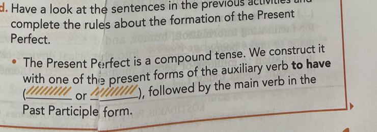 Have a look at the sentences in the previous activitie 
complete the rules about the formation of the Present 
Perfect. 
The Present Perfect is a compound tense. We construct it 
with one of the present forms of the auxiliary verb to have 
_or_ ), followed by the main verb in the 
Past Participle form.