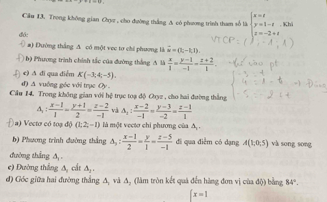 Câu I3. Trong không gian Oxyz , cho đường thắng A có phương trình tham số là beginarrayl x=t y=1-t z=-2+tendarray.. Khi 
đó: 
a) Đường thẳng A có một vec tơ chi phương là vector u=(1;-1;1). 
b) Phương trình chính tắc của đường thẳng A là  x/1 = (y-1)/-1 = (z+2)/1 . 
c) A đī qua điểm K(-3;4;-5). 
d) A vuông góc với trục Oy . 
Câu 14. Trong không gian với hệ trục toạ độ Oxyz , cho hai đường thẳng 
A, :  (x-1)/1 = (y+1)/2 = (z-2)/-1  và △ _2: (x-2)/-1 = (y-3)/-2 = (z-1)/1 
) ) Vectơ có toạ độ (1;2;-1) là một vectơ chỉ phương của A 
b) Phương trình đường thẳng △ _3: (x-1)/2 = y/1 = (z-5)/-1  đi qua điểm có dạng A(1;0;5) và song song 
đường thẳng A, . 
c) Đường thẳng △ _1 cắt △ _2. 
d) Góc giữa hai đường thẳng A, và A, (làm tròn kết quả đến hàng đơn vị của độ) bằng 84°.
x=1