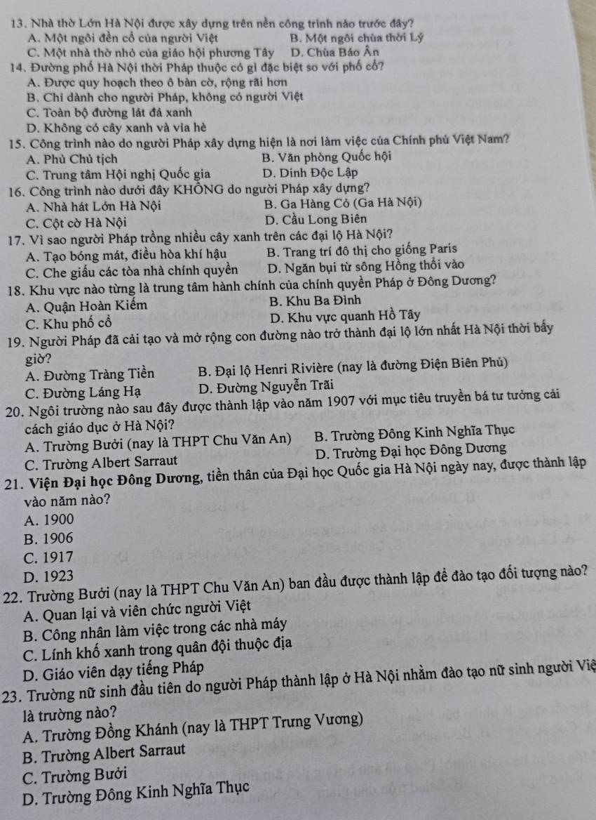 Nhà thờ Lớn Hà Nội được xây dựng trên nền công trình nào trước đây?
A. Một ngôi đền cổ của người Việt B. Một ngôi chùa thời Lý
C. Một nhà thờ nhỏ của giáo hội phương Tây D. Chùa Báo Ân
14. Đường phố Hà Nội thời Pháp thuộc có gỉ đặc biệt so với phố cố?
A. Được quy hoạch theo ô bàn cờ, rộng rãi hơn
B. Chỉ dành cho người Pháp, không có người Việt
C. Toàn bộ đường lát đá xanh
D. Không có cây xanh và via hè
15. Công trình nào do người Pháp xây dựng hiện là nơi làm việc của Chính phủ Việt Nam?
A. Phủ Chủ tịch B. Văn phòng Quốc hội
C. Trung tâm Hội nghị Quốc gia D. Dinh Độc Lập
16. Công trình nào dưới đây KHÔNG do người Pháp xây dựng?
A. Nhà hát Lớn Hà Nội B. Ga Hàng Cỏ (Ga Hà Nội)
C. Cột cờ Hà Nội D. Cầu Long Biên
17. Vì sao người Pháp trồng nhiều cây xanh trên các đại lộ Hà Nội?
A. Tạo bóng mát, điều hòa khí hậu B. Trang trí đô thị cho giống Paris
C. Che giấu các tòa nhà chính quyền D. Ngăn bụi từ sông Hồng thổi vào
18. Khu vực nào từng là trung tâm hành chính của chính quyền Pháp ở Đông Dương?
A. Quận Hoàn Kiếm B. Khu Ba Đình
C. Khu phố cổ D. Khu vực quanh Hồ Tây
19. Người Pháp đã cải tạo và mở rộng con đường nào trở thành đại lộ lớn nhất Hà Nội thời bấy
giờ?
A. Đường Tràng Tiền B. Đại lộ Henri Rivière (nay là đường Điện Biên Phủ)
C. Đường Láng Hạ D. Đường Nguyễn Trãi
20. Ngôi trường nào sau đây được thành lập vào năm 1907 với mục tiêu truyền bá tư tưởng cải
cách giáo dục ở Hà Nội?
A. Trường Bưởi (nay là THPT Chu Văn An) B. Trường Đông Kinh Nghĩa Thục
C. Trường Albert Sarraut D. Trường Đại học Đông Dương
21. Viện Đại học Đông Dương, tiền thân của Đại học Quốc gia Hà Nội ngày nay, được thành lập
vào năm nào?
A. 1900
B. 1906
C. 1917
D. 1923
22. Trường Bưởi (nay là THPT Chu Văn An) ban đầu được thành lập đề đào tạo đối tượng nào?
A. Quan lại và viên chức người Việt
B. Công nhân làm việc trong các nhà máy
C. Lính khố xanh trong quân đội thuộc địa
D. Giáo viên dạy tiếng Pháp
23. Trường nữ sinh đầu tiên do người Pháp thành lập ở Hà Nội nhằm đào tạo nữ sinh người Việ
là trường nào?
A. Trường Đồng Khánh (nay là THPT Trưng Vương)
B. Trường Albert Sarraut
C. Trường Bưởi
D. Trường Đông Kinh Nghĩa Thục