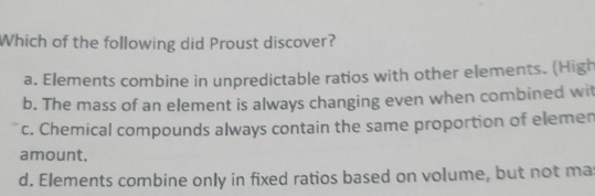 Which of the following did Proust discover?
a. Elements combine in unpredictable ratios with other elements. (High
b. The mass of an element is always changing even when combined wit
c. Chemical compounds always contain the same proportion of elemen
amount.
d. Elements combine only in fixed ratios based on volume, but not ma