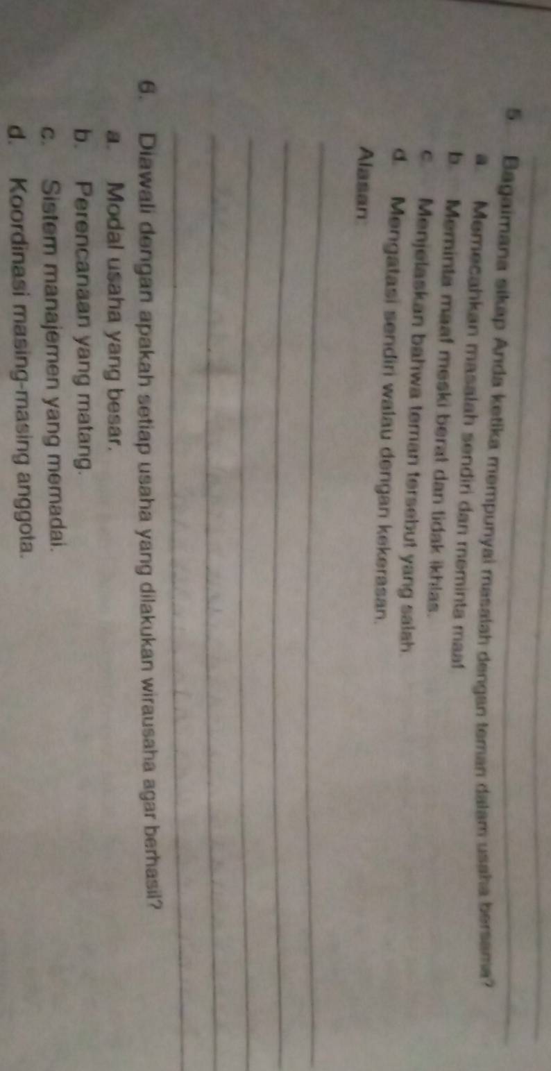 Bagaimana sikap Anda ketika mempunyai masalah dengan teman dalam usaha bersama?
Memecahkan masalah sendiri dan meminta ma
b Meminta maaf meski berat dan tidak ikhlas.
c. Menjelaskan bahwa teman tersebut yang salah.
d. Mengatasi sendiri walau dengan kekerasan.
Alasan
_
_
_
_
_
6. Diawali dengan apakah setiap usaha yang dilakukan wirausaha agar berhasil?
a. Modal usaha yang besar.
b. Perencanaan yang matang.
c. Sistem manajemen yang memadai.
d. Koordinasi masing-masing anggota.