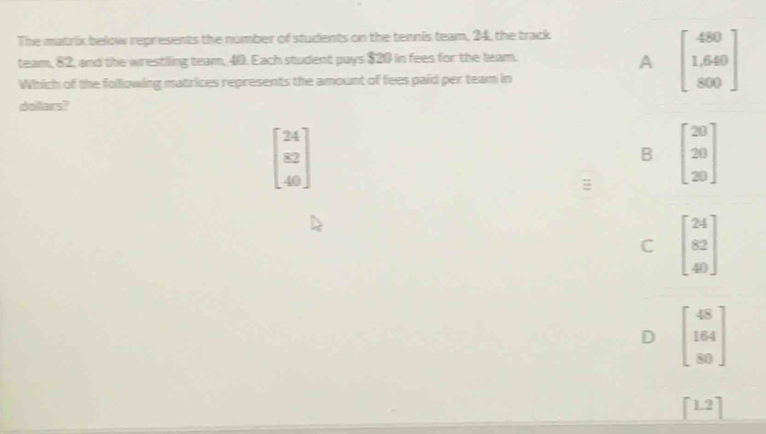 The matrix below represents the number of students on the tennis team, 24, the track
team, 82, and the wrestling team, 40. Each student pays $20 in fees for the team.
A beginbmatrix 480 1.640 800endbmatrix
Which of the following matrices represents the amount of fees paid per team in
dollars?
beginbmatrix 24 82 40endbmatrix
B beginbmatrix 20 20 20endbmatrix
C beginbmatrix 24 82 40endbmatrix
D beginbmatrix 48 164 80endbmatrix
[1.2]