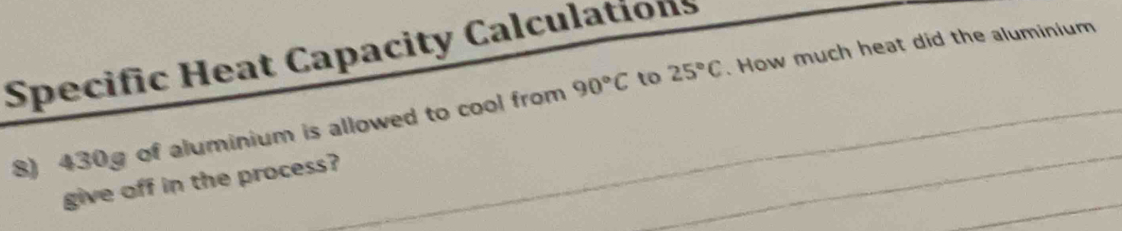 Specific Heat Capacity Calculations 
8) 430g of aluminium is allowed to cool from 90°C to 25°C. How much heat did the aluminium 
give off in the process?