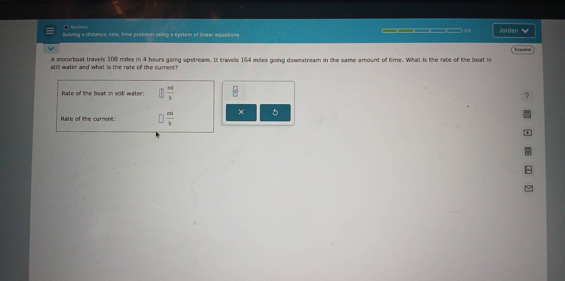 Systems 
Jordan 
Solving a distance, rate, time problem using a system of linear equations 
Español 
A motorboat travels 108 miles in 4 hours going upstream. It travels 164 miles going downstream in the same amount of time. What is the rate of the boat in 
still water and what is the rate of the current? 
Rate of the boat in still water:  mi/h   □ /□  
Rate of the current: □  mi/h 
×