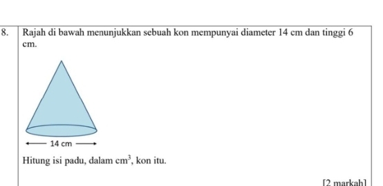 Rajah di bawah menunjukkan sebuah kon mempunyai diameter 14 cm dan tinggi 6
cm. 
Hitung isi padu, dalam cm^3 , kon itu. 
[2 markah]