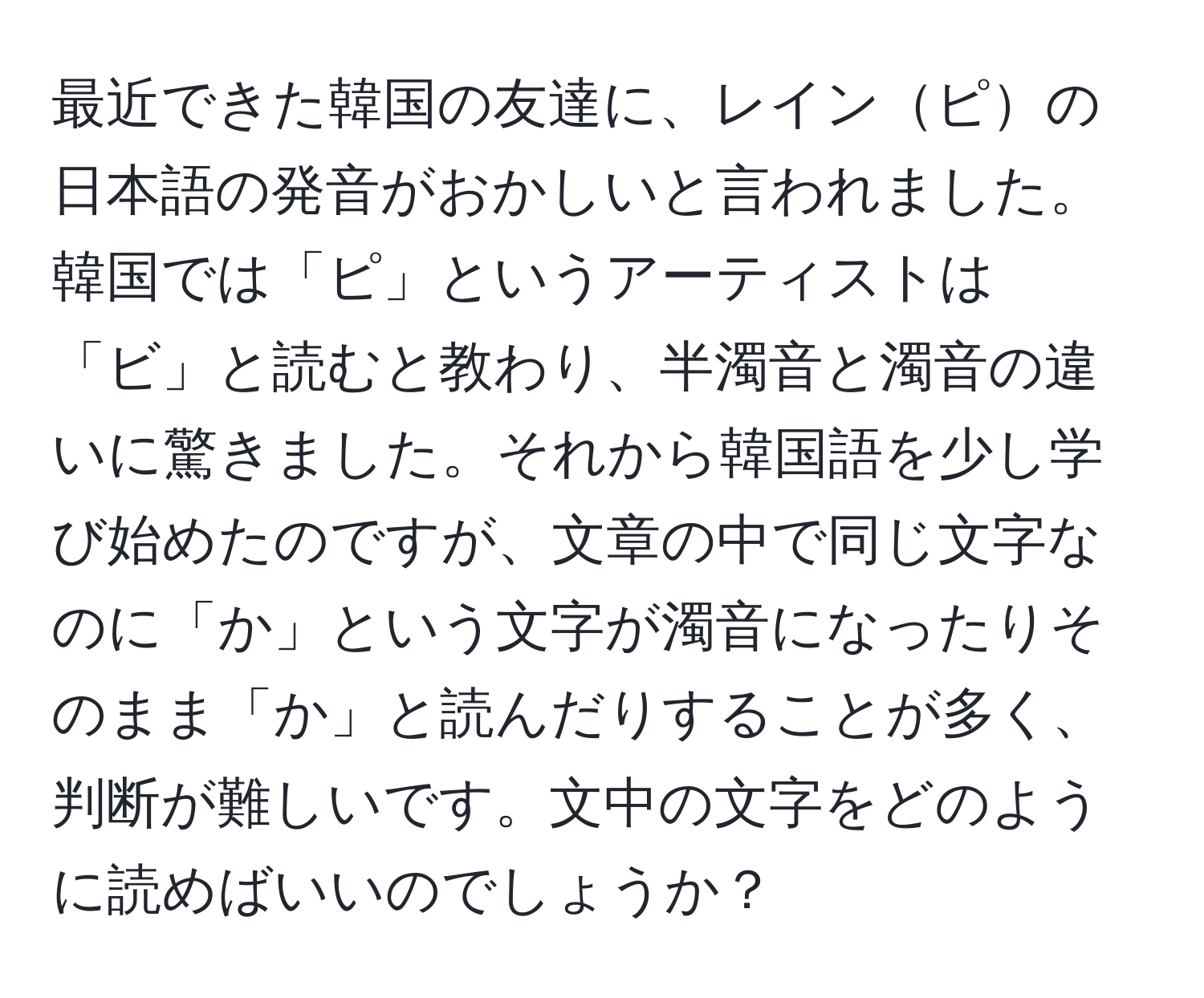 最近できた韓国の友達に、レインピの日本語の発音がおかしいと言われました。韓国では「ピ」というアーティストは「ビ」と読むと教わり、半濁音と濁音の違いに驚きました。それから韓国語を少し学び始めたのですが、文章の中で同じ文字なのに「か」という文字が濁音になったりそのまま「か」と読んだりすることが多く、判断が難しいです。文中の文字をどのように読めばいいのでしょうか？