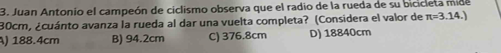 Juan Antonio el campeón de ciclismo observa que el radio de la rueda de su bicicleta mide
30cm, ¿cuánto avanza la rueda al dar una vuelta completa? (Considera el valor de π =3.14.)
A) 188.4cm B) 94.2cm C) 376.8cm D) 18840cm