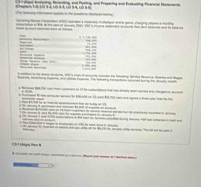 at (Aige) Analysing, Recording, and Posting, and Preparing and Evaluating Financial Statements
[Chapters 1-3) [LO 3-2, LO 3-3, LO 3-4, LO 3-5]
[The Baltewing i lomason apaes to the questors dplayed belove]
Gssgting Games Ciporetion (NGC) opertes a messively multiplayer ontine game, charging players a montry
stacnision of $M4. At the sart of January 2021, VGC% income statement accounts had sero balances and its balanca
s heet account halances were as falows
6 5.150;000
big acon
Aas pmint 681,080
M      
s o . 1,?e3.008
153,200
183,000
Nvon Peyabis: (dus 2005) 136.000
2.850.900
' e  cinso '' Peatró 1.917.800
bi agaition to the above accounts, VGC'S hart of accounts includes the follewing: Service Revenue, Salanes and Weges
Eigeraa, Advertiing Expense, and Utilies Expense. The following transactions occurred duing the Januery month
a Recowed $66750 cash from customers on t'l for sutucriptions that had already been eamed and charged on account
i 2020
b. Purchised 10 new computer servers for $36,400 on 12; paid $15,700 cash and logned a three year note for the
renainger geed
c Pid $11700 far an insemet advertsement that rn today on 13.
af O6 January 4, parghaved and received $5,400 of suppies on arcount.
e Regened $210,000 cash on 15 from customers for service revenice eamest but not previously recorded in Jansary.
On Jenuary 6, pard $5,400 cash for suppliea purchaked on Jaruary 4
g. On January I soid 9,700 subscriptions at $14 bach for services provided during denuary. Hell was conected in cash and
all was s015 on accqum 
Ped $200,000 in eages to caproyees on 1/30 for wark cone in Januans 
x On January 31, receved an electte and gou uttity bill for $6,210 for January unity seroces. The bel witl be neld in
C3-1 (Algo) Part 8
A Concatin not pola marges ixpromon) an a percont, (Round your amwer to 1 disimel place.)
o