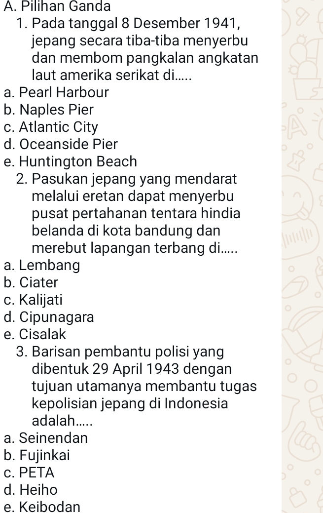 A. Pilihan Ganda
1. Pada tanggal 8 Desember 1941,
jepang secara tiba-tiba menyerbu
dan membom pangkalan angkatan
laut amerika serikat di.....
a. Pearl Harbour
b. Naples Pier
c. Atlantic City
d. Oceanside Pier
e. Huntington Beach
2. Pasukan jepang yang mendarat
melalui eretan dapat menyerbu
pusat pertahanan tentara hindia
belanda di kota bandung dan
merebut lapangan terbang di.....
a. Lembang
b. Ciater
c. Kalijati
d. Cipunagara
e. Cisalak
3. Barisan pembantu polisi yang
dibentuk 29 April 1943 dengan
tujuan utamanya membantu tugas
kepolisian jepang di Indonesia
adalah.....
a. Seinendan
b. Fujinkai
c. PETA
d. Heiho
e. Keibodan